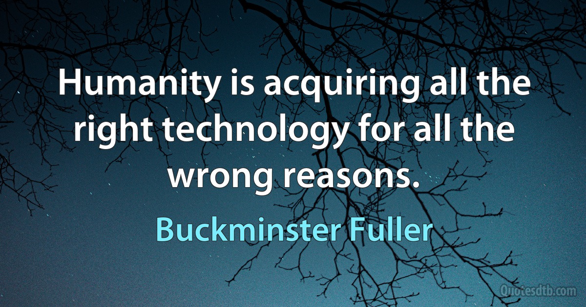 Humanity is acquiring all the right technology for all the wrong reasons. (Buckminster Fuller)