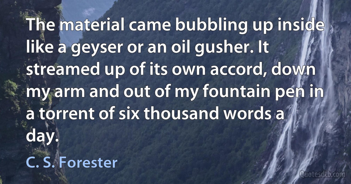 The material came bubbling up inside like a geyser or an oil gusher. It streamed up of its own accord, down my arm and out of my fountain pen in a torrent of six thousand words a day. (C. S. Forester)