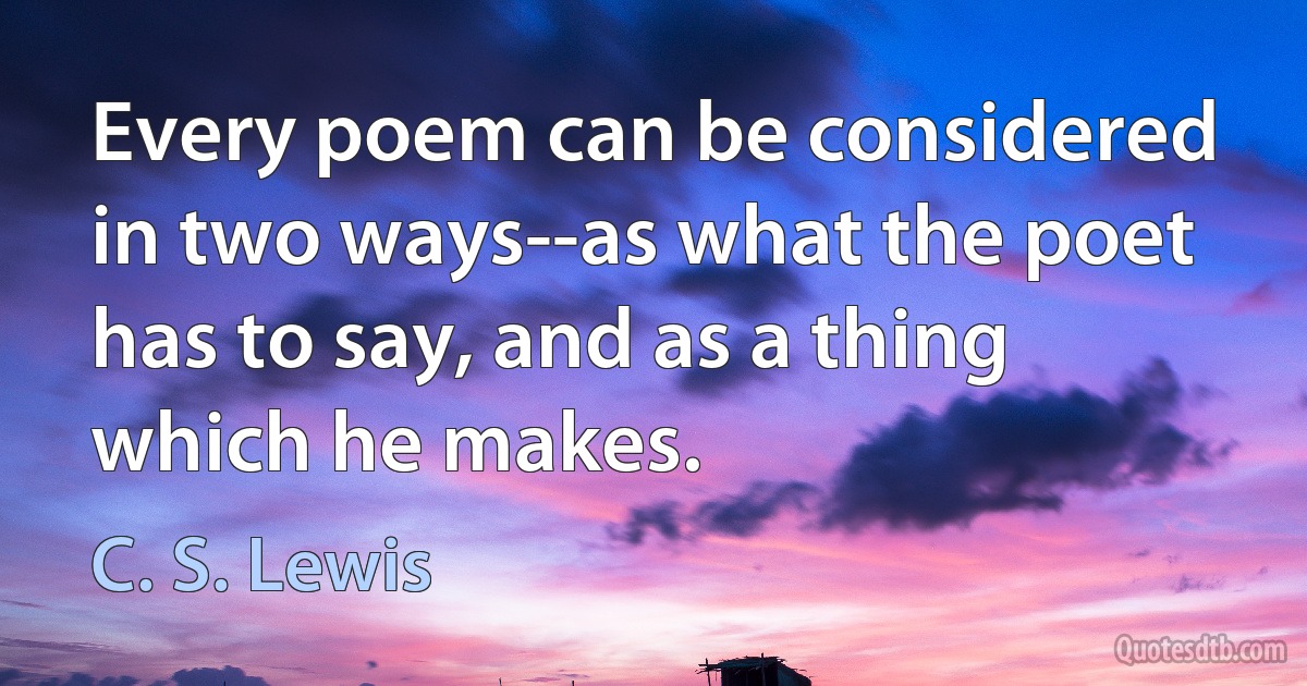 Every poem can be considered in two ways--as what the poet has to say, and as a thing which he makes. (C. S. Lewis)