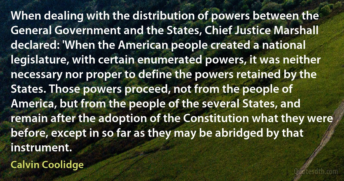 When dealing with the distribution of powers between the General Government and the States, Chief Justice Marshall declared: 'When the American people created a national legislature, with certain enumerated powers, it was neither necessary nor proper to define the powers retained by the States. Those powers proceed, not from the people of America, but from the people of the several States, and remain after the adoption of the Constitution what they were before, except in so far as they may be abridged by that instrument. (Calvin Coolidge)