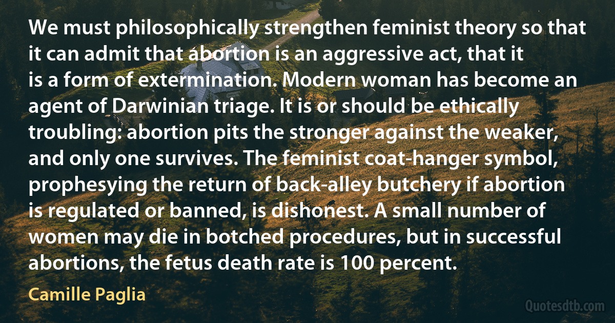 We must philosophically strengthen feminist theory so that it can admit that abortion is an aggressive act, that it is a form of extermination. Modern woman has become an agent of Darwinian triage. It is or should be ethically troubling: abortion pits the stronger against the weaker, and only one survives. The feminist coat-hanger symbol, prophesying the return of back-alley butchery if abortion is regulated or banned, is dishonest. A small number of women may die in botched procedures, but in successful abortions, the fetus death rate is 100 percent. (Camille Paglia)