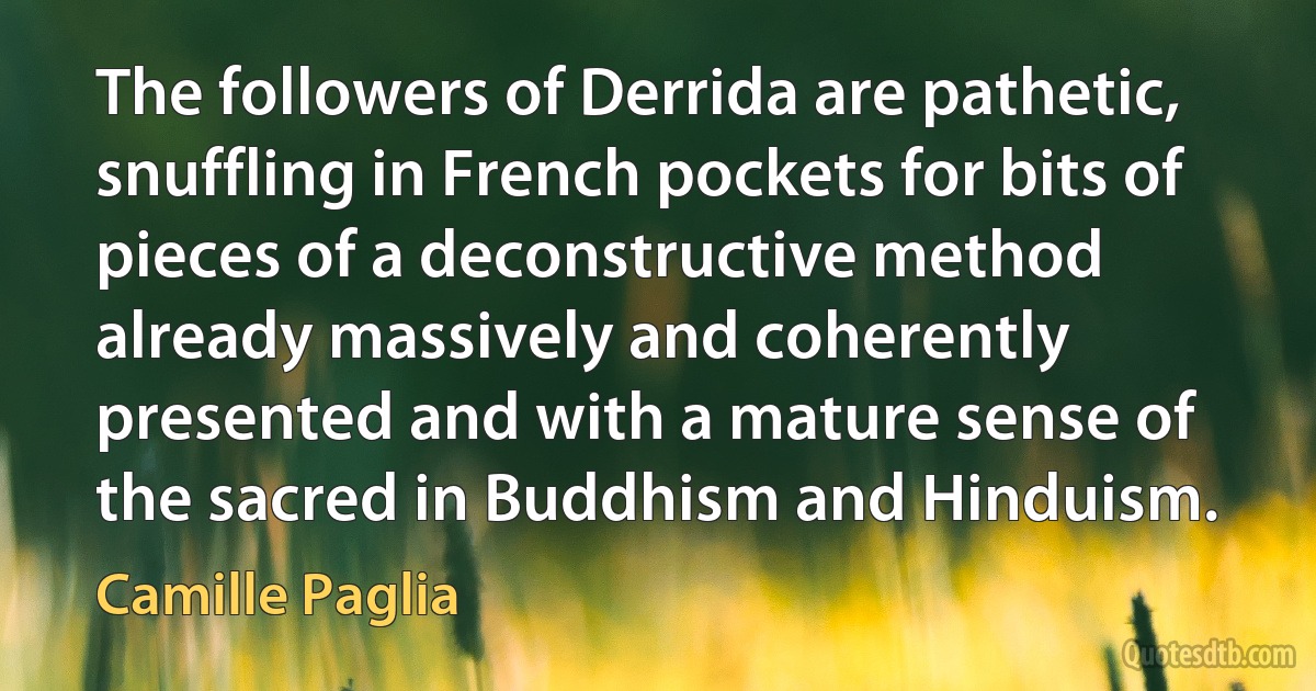 The followers of Derrida are pathetic, snuffling in French pockets for bits of pieces of a deconstructive method already massively and coherently presented and with a mature sense of the sacred in Buddhism and Hinduism. (Camille Paglia)