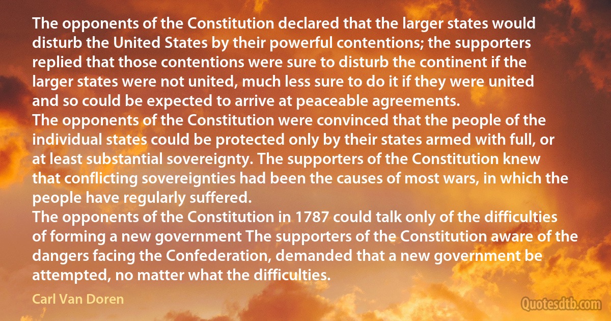 The opponents of the Constitution declared that the larger states would disturb the United States by their powerful contentions; the supporters replied that those contentions were sure to disturb the continent if the larger states were not united, much less sure to do it if they were united and so could be expected to arrive at peaceable agreements.
The opponents of the Constitution were convinced that the people of the individual states could be protected only by their states armed with full, or at least substantial sovereignty. The supporters of the Constitution knew that conflicting sovereignties had been the causes of most wars, in which the people have regularly suffered.
The opponents of the Constitution in 1787 could talk only of the difficulties of forming a new government The supporters of the Constitution aware of the dangers facing the Confederation, demanded that a new government be attempted, no matter what the difficulties. (Carl Van Doren)