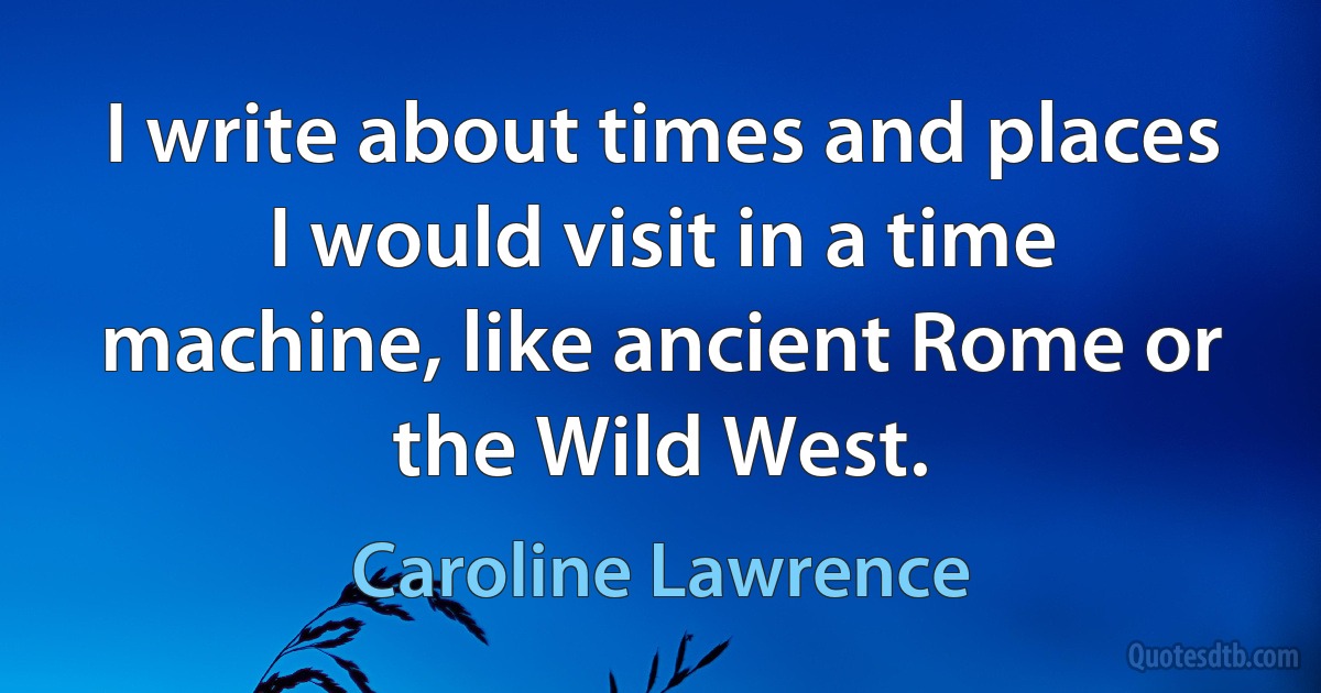 I write about times and places I would visit in a time machine, like ancient Rome or the Wild West. (Caroline Lawrence)