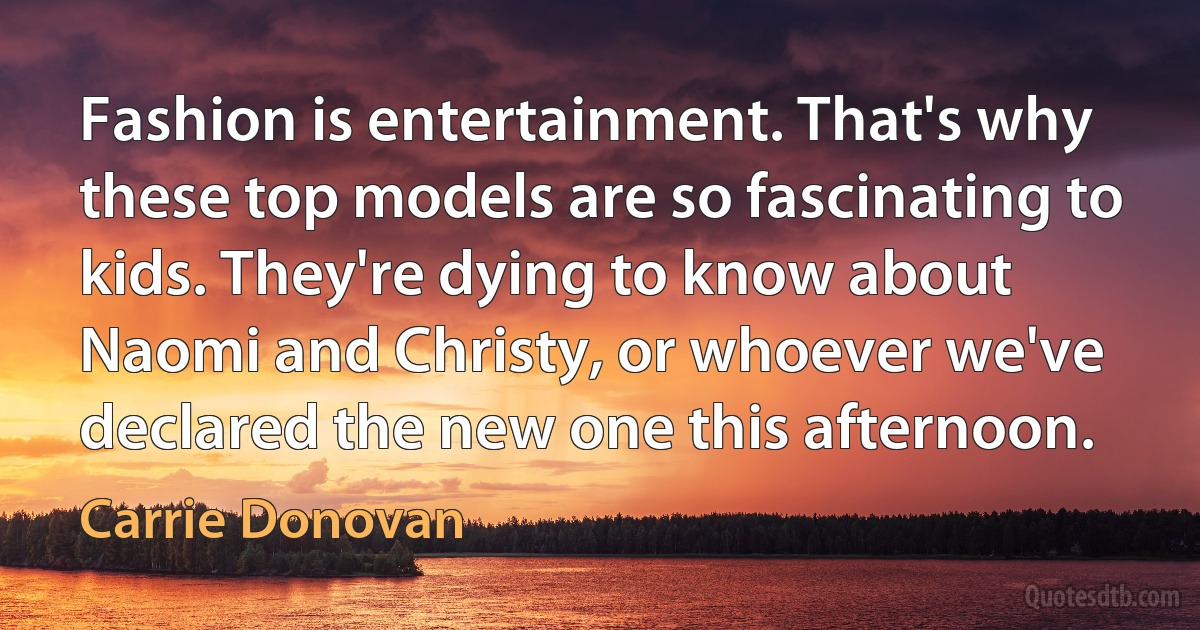 Fashion is entertainment. That's why these top models are so fascinating to kids. They're dying to know about Naomi and Christy, or whoever we've declared the new one this afternoon. (Carrie Donovan)