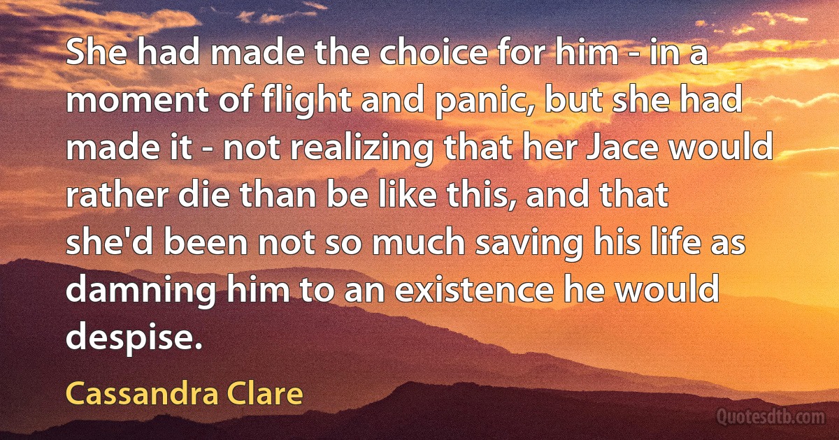 She had made the choice for him - in a moment of flight and panic, but she had made it - not realizing that her Jace would rather die than be like this, and that she'd been not so much saving his life as damning him to an existence he would despise. (Cassandra Clare)