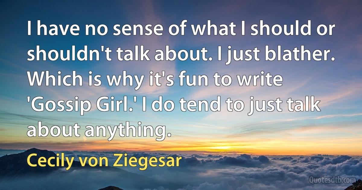 I have no sense of what I should or shouldn't talk about. I just blather. Which is why it's fun to write 'Gossip Girl.' I do tend to just talk about anything. (Cecily von Ziegesar)