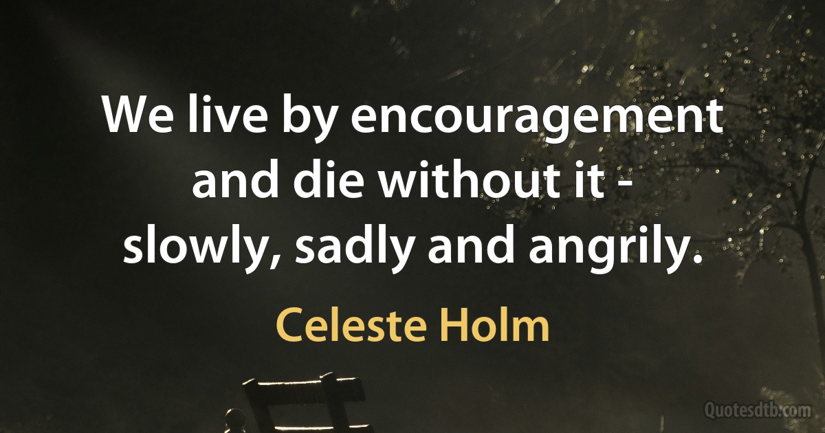 We live by encouragement and die without it - slowly, sadly and angrily. (Celeste Holm)