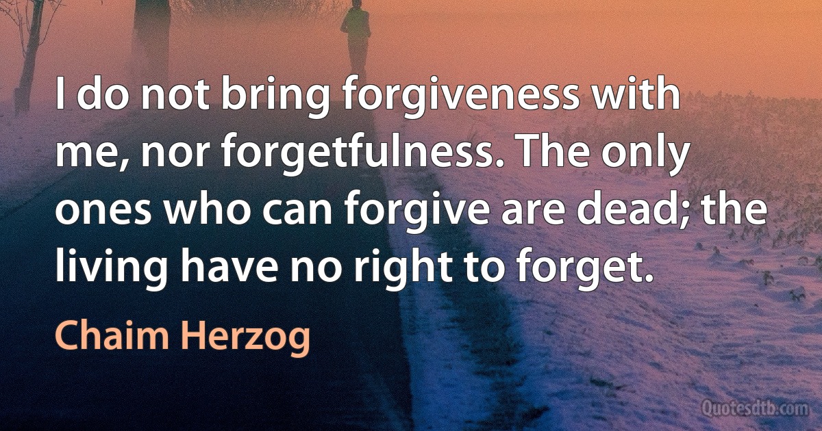 I do not bring forgiveness with me, nor forgetfulness. The only ones who can forgive are dead; the living have no right to forget. (Chaim Herzog)