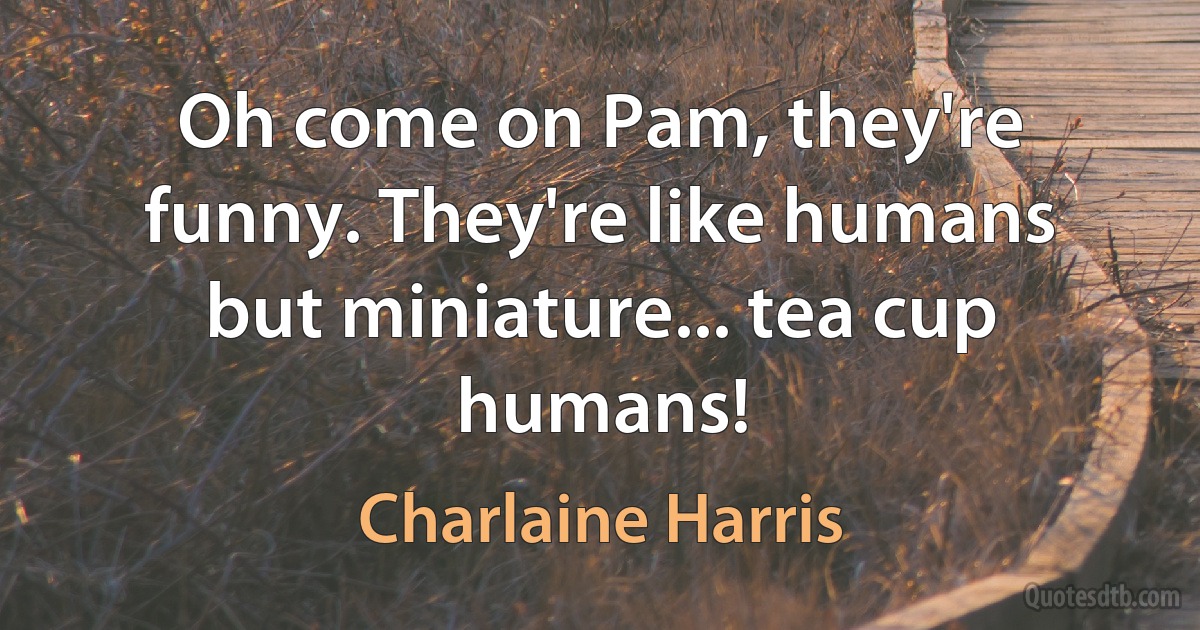 Oh come on Pam, they're funny. They're like humans but miniature... tea cup humans! (Charlaine Harris)