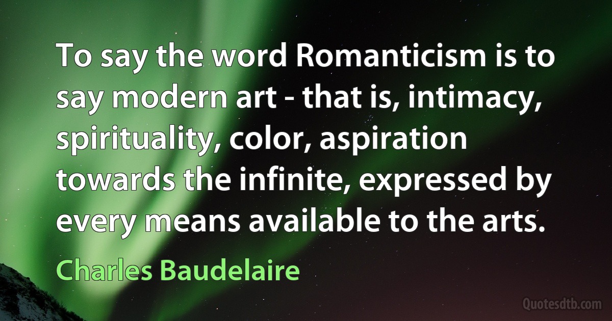 To say the word Romanticism is to say modern art - that is, intimacy, spirituality, color, aspiration towards the infinite, expressed by every means available to the arts. (Charles Baudelaire)