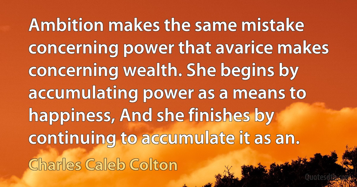 Ambition makes the same mistake concerning power that avarice makes concerning wealth. She begins by accumulating power as a means to happiness, And she finishes by continuing to accumulate it as an. (Charles Caleb Colton)