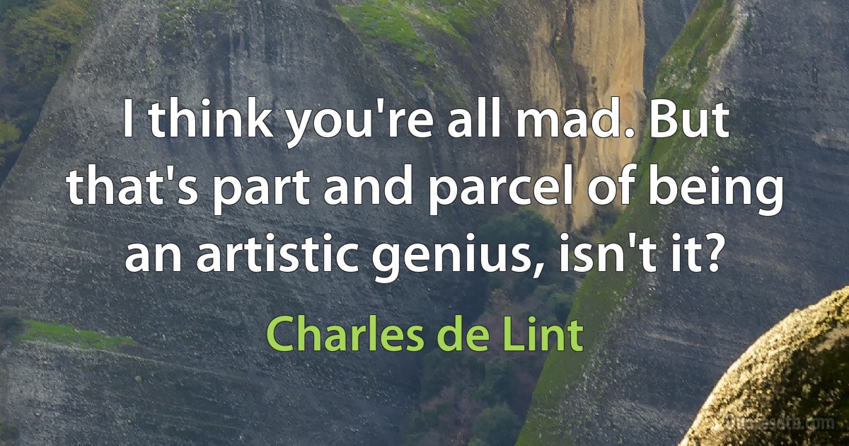 I think you're all mad. But that's part and parcel of being an artistic genius, isn't it? (Charles de Lint)