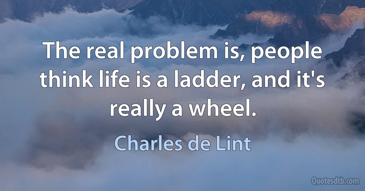 The real problem is, people think life is a ladder, and it's really a wheel. (Charles de Lint)