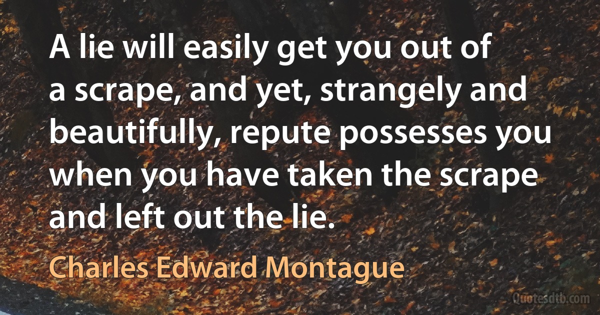 A lie will easily get you out of a scrape, and yet, strangely and beautifully, repute possesses you when you have taken the scrape and left out the lie. (Charles Edward Montague)