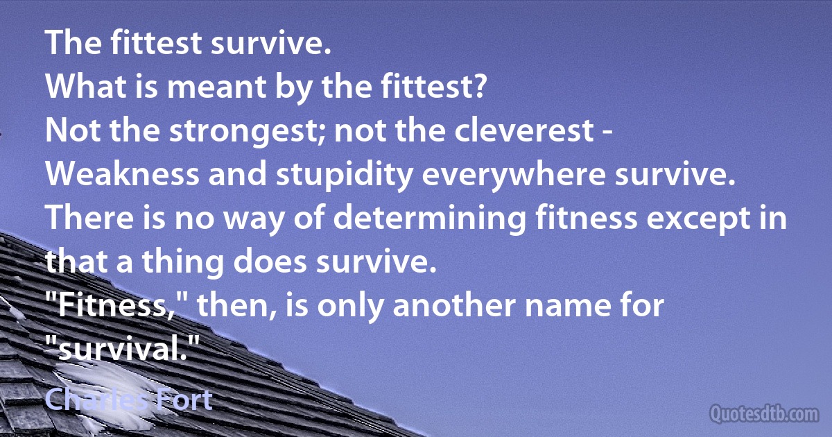 The fittest survive.
What is meant by the fittest?
Not the strongest; not the cleverest -
Weakness and stupidity everywhere survive.
There is no way of determining fitness except in that a thing does survive.
"Fitness," then, is only another name for "survival." (Charles Fort)