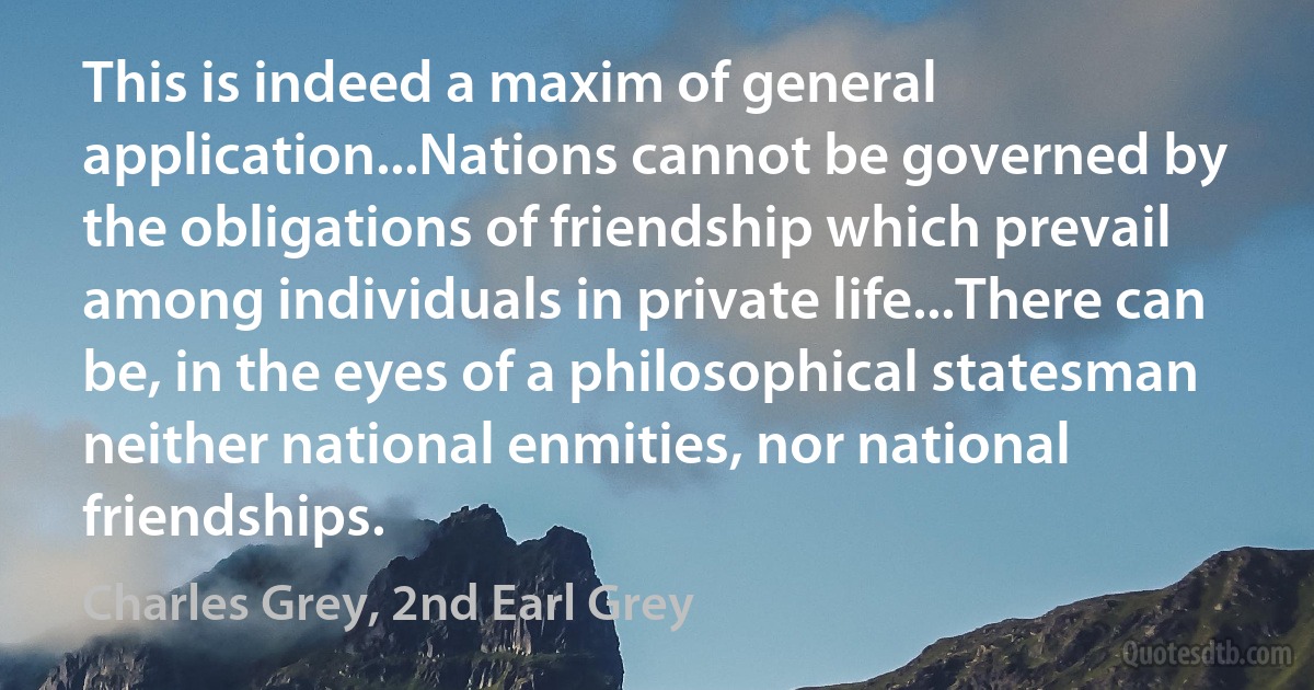 This is indeed a maxim of general application...Nations cannot be governed by the obligations of friendship which prevail among individuals in private life...There can be, in the eyes of a philosophical statesman neither national enmities, nor national friendships. (Charles Grey, 2nd Earl Grey)