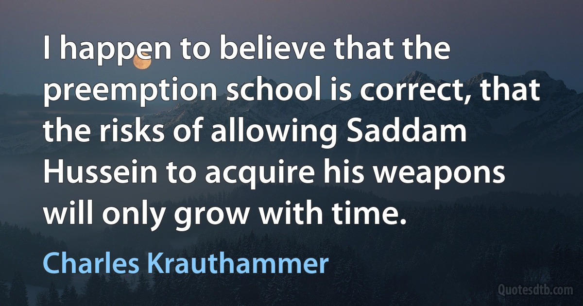 I happen to believe that the preemption school is correct, that the risks of allowing Saddam Hussein to acquire his weapons will only grow with time. (Charles Krauthammer)