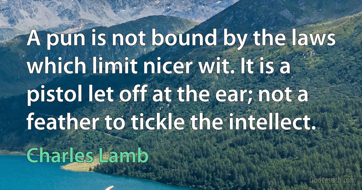 A pun is not bound by the laws which limit nicer wit. It is a pistol let off at the ear; not a feather to tickle the intellect. (Charles Lamb)