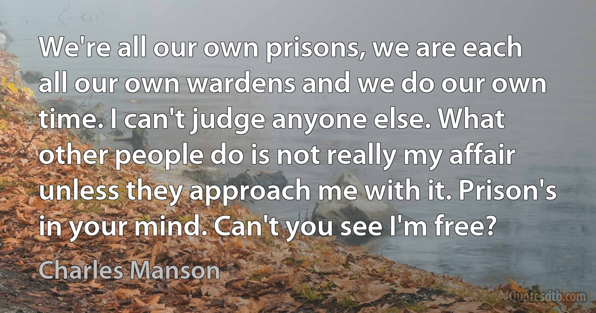 We're all our own prisons, we are each all our own wardens and we do our own time. I can't judge anyone else. What other people do is not really my affair unless they approach me with it. Prison's in your mind. Can't you see I'm free? (Charles Manson)