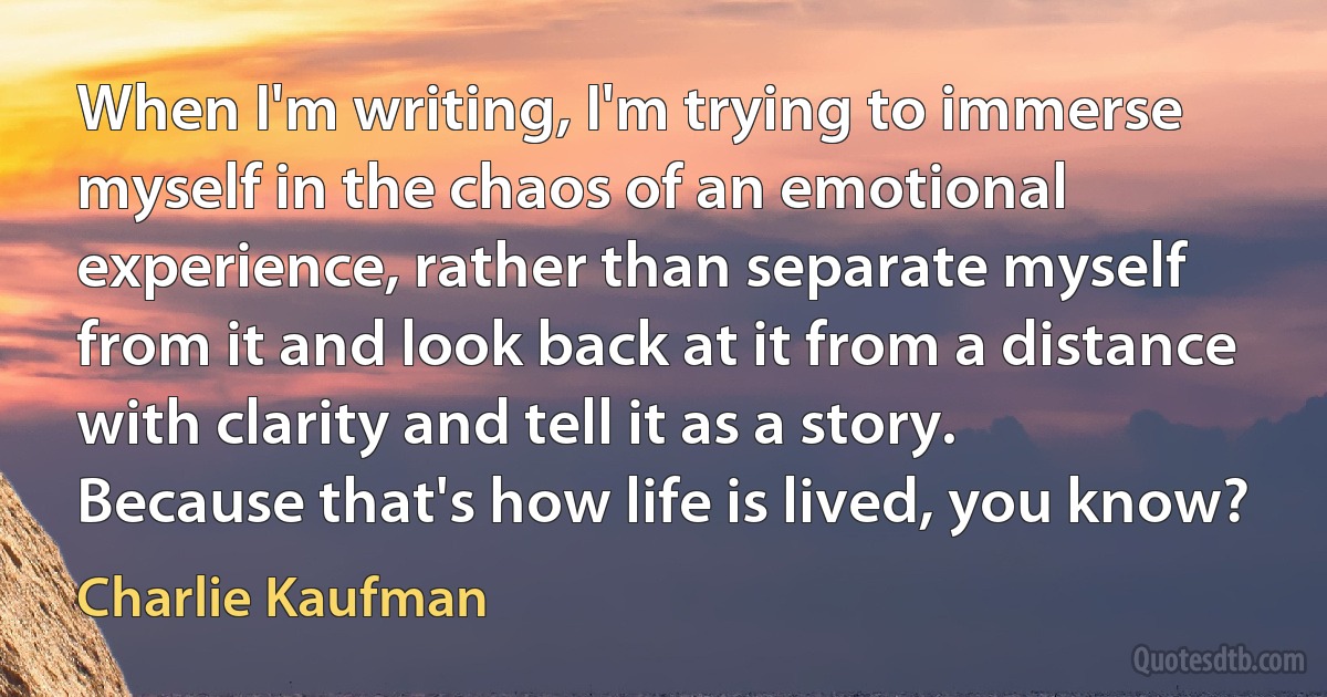 When I'm writing, I'm trying to immerse myself in the chaos of an emotional experience, rather than separate myself from it and look back at it from a distance with clarity and tell it as a story. Because that's how life is lived, you know? (Charlie Kaufman)