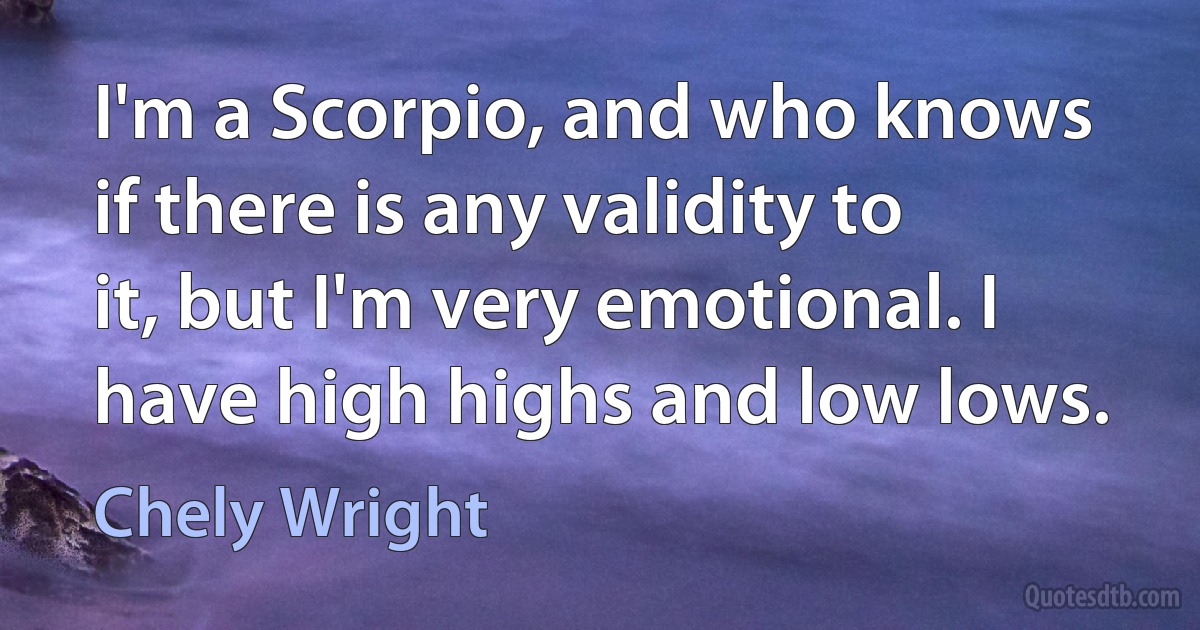 I'm a Scorpio, and who knows if there is any validity to it, but I'm very emotional. I have high highs and low lows. (Chely Wright)