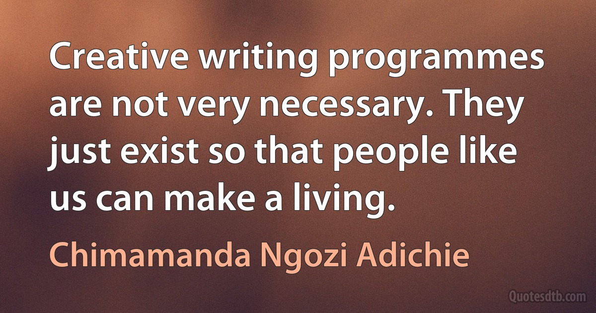 Creative writing programmes are not very necessary. They just exist so that people like us can make a living. (Chimamanda Ngozi Adichie)