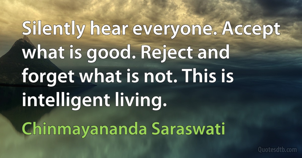 Silently hear everyone. Accept what is good. Reject and forget what is not. This is intelligent living. (Chinmayananda Saraswati)