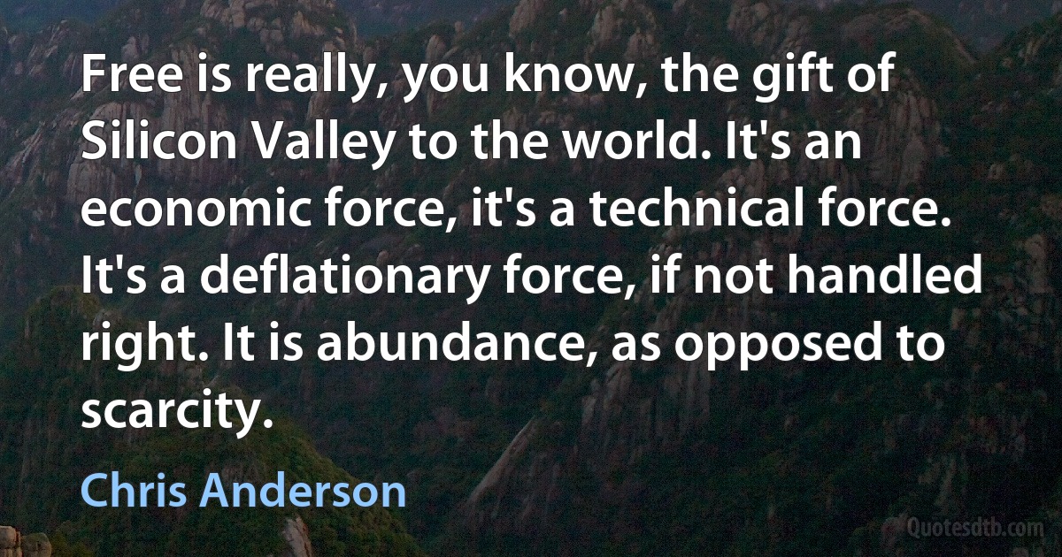 Free is really, you know, the gift of Silicon Valley to the world. It's an economic force, it's a technical force. It's a deflationary force, if not handled right. It is abundance, as opposed to scarcity. (Chris Anderson)