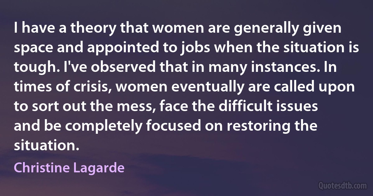 I have a theory that women are generally given space and appointed to jobs when the situation is tough. I've observed that in many instances. In times of crisis, women eventually are called upon to sort out the mess, face the difficult issues and be completely focused on restoring the situation. (Christine Lagarde)