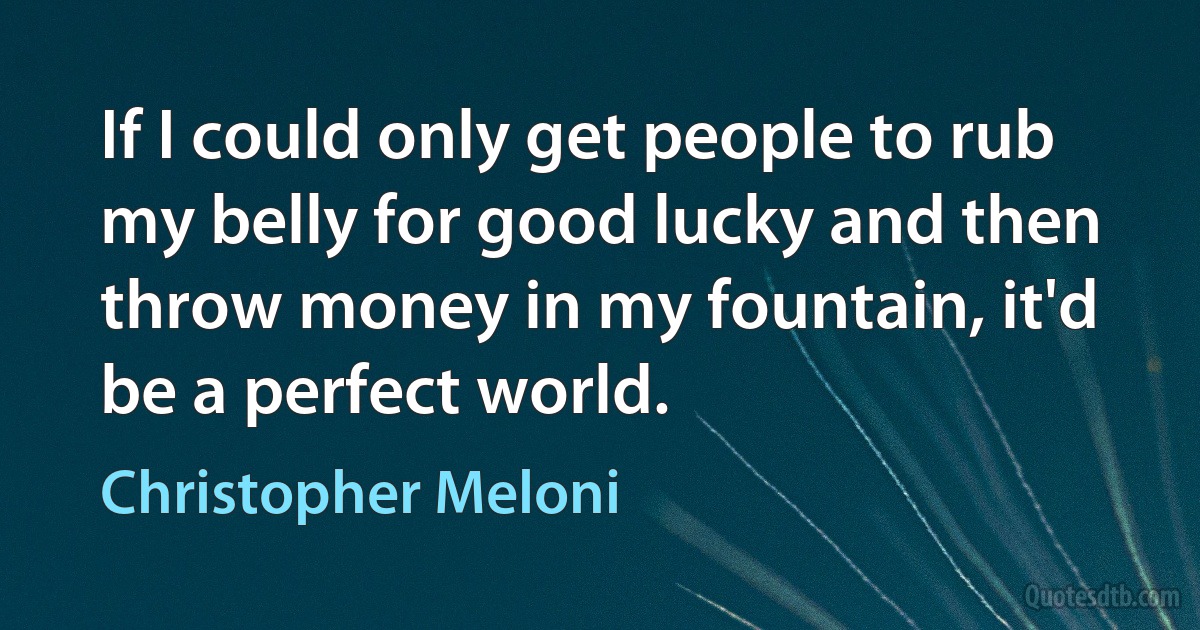 If I could only get people to rub my belly for good lucky and then throw money in my fountain, it'd be a perfect world. (Christopher Meloni)