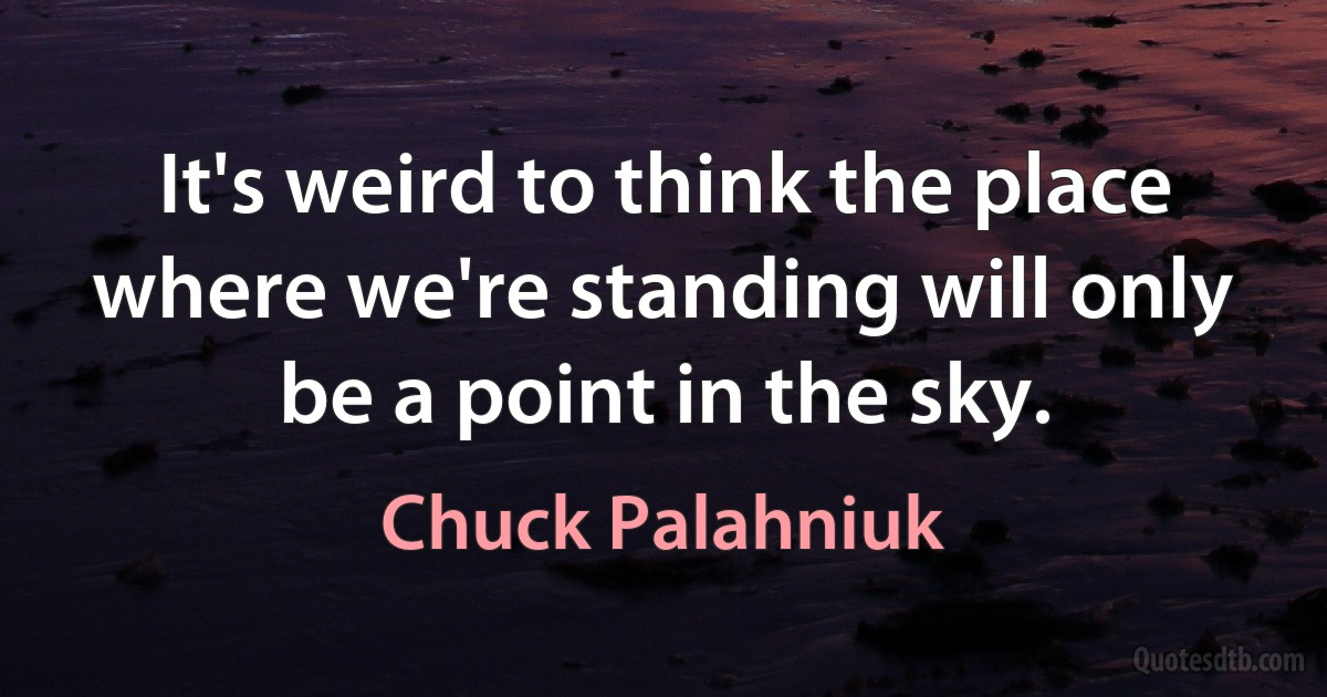 It's weird to think the place where we're standing will only be a point in the sky. (Chuck Palahniuk)