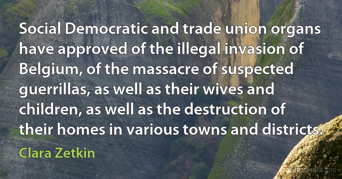 Social Democratic and trade union organs have approved of the illegal invasion of Belgium, of the massacre of suspected guerrillas, as well as their wives and children, as well as the destruction of their homes in various towns and districts. (Clara Zetkin)