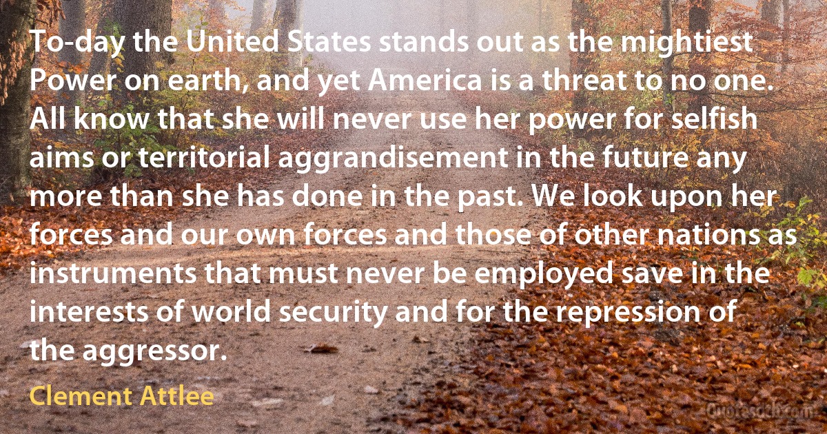 To-day the United States stands out as the mightiest Power on earth, and yet America is a threat to no one. All know that she will never use her power for selfish aims or territorial aggrandisement in the future any more than she has done in the past. We look upon her forces and our own forces and those of other nations as instruments that must never be employed save in the interests of world security and for the repression of the aggressor. (Clement Attlee)