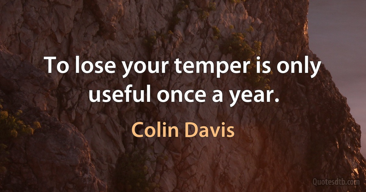 To lose your temper is only useful once a year. (Colin Davis)