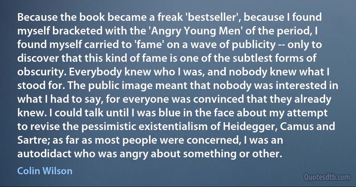 Because the book became a freak 'bestseller', because I found myself bracketed with the 'Angry Young Men' of the period, I found myself carried to 'fame' on a wave of publicity -- only to discover that this kind of fame is one of the subtlest forms of obscurity. Everybody knew who I was, and nobody knew what I stood for. The public image meant that nobody was interested in what I had to say, for everyone was convinced that they already knew. I could talk until I was blue in the face about my attempt to revise the pessimistic existentialism of Heidegger, Camus and Sartre; as far as most people were concerned, I was an autodidact who was angry about something or other. (Colin Wilson)