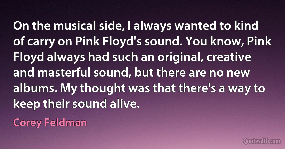 On the musical side, I always wanted to kind of carry on Pink Floyd's sound. You know, Pink Floyd always had such an original, creative and masterful sound, but there are no new albums. My thought was that there's a way to keep their sound alive. (Corey Feldman)