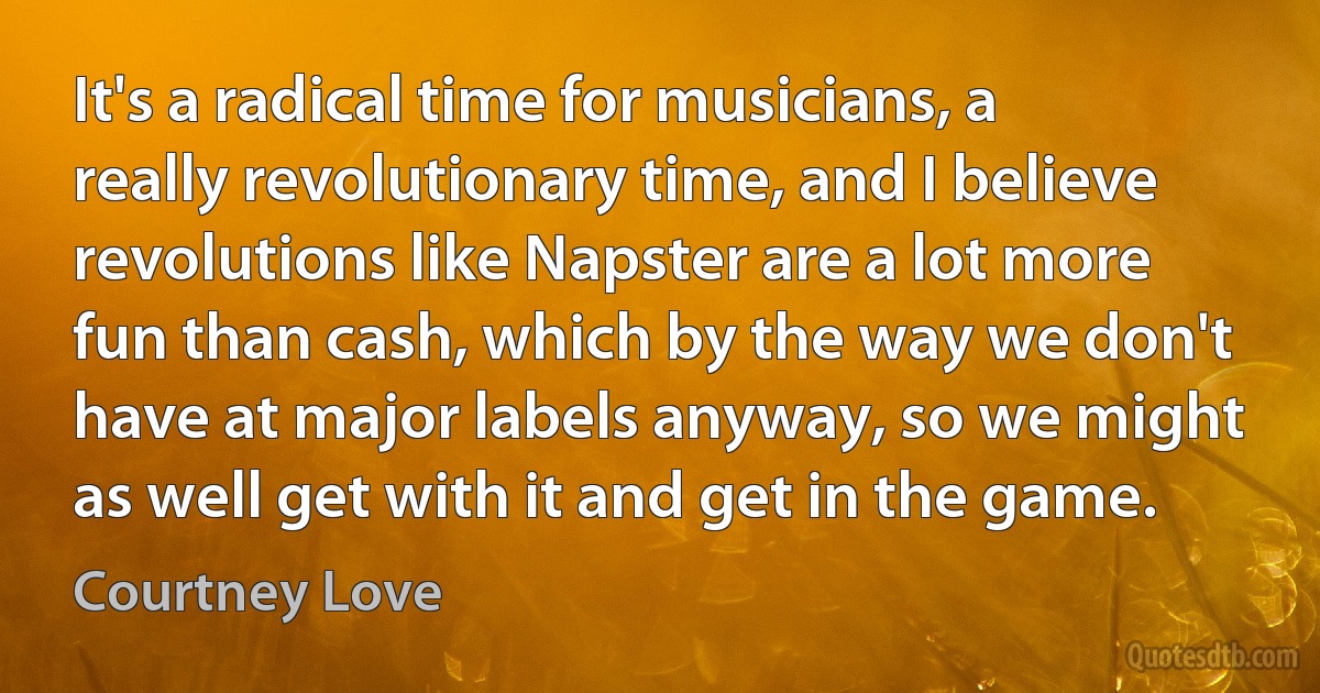 It's a radical time for musicians, a really revolutionary time, and I believe revolutions like Napster are a lot more fun than cash, which by the way we don't have at major labels anyway, so we might as well get with it and get in the game. (Courtney Love)