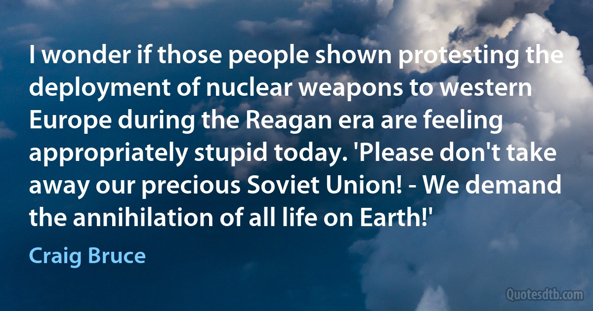 I wonder if those people shown protesting the deployment of nuclear weapons to western Europe during the Reagan era are feeling appropriately stupid today. 'Please don't take away our precious Soviet Union! - We demand the annihilation of all life on Earth!' (Craig Bruce)