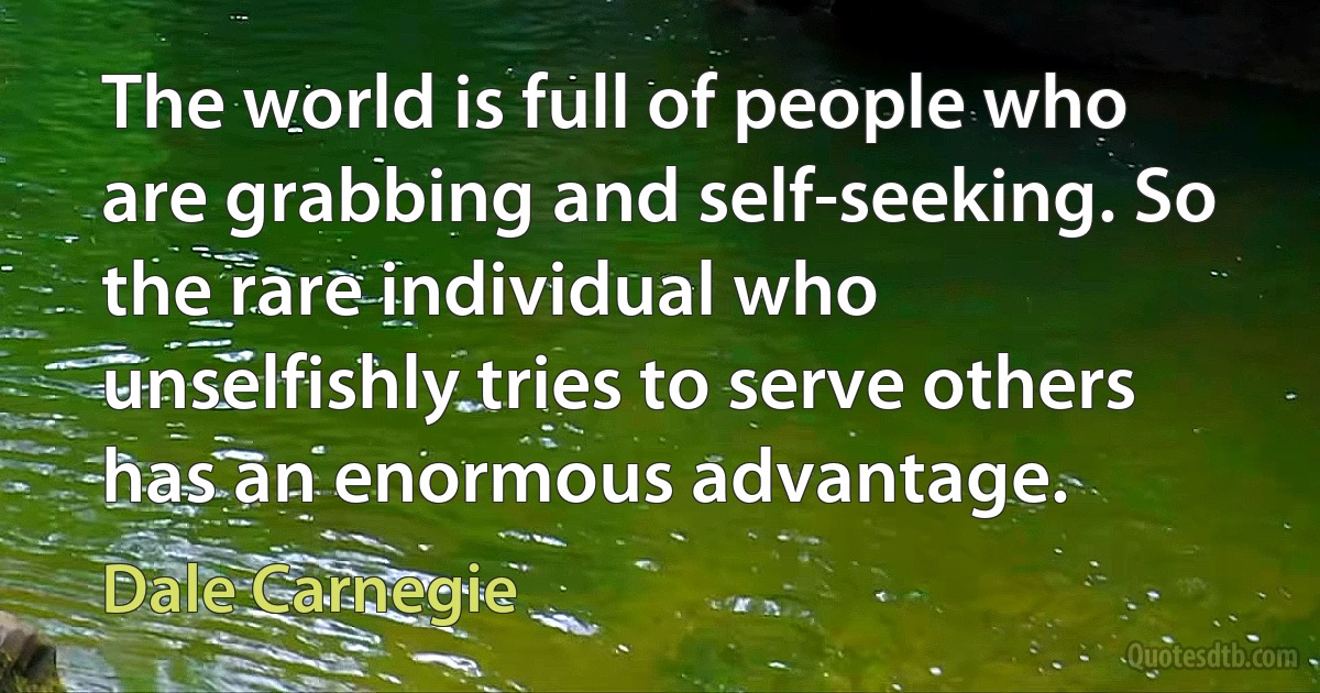 The world is full of people who are grabbing and self-seeking. So the rare individual who unselfishly tries to serve others has an enormous advantage. (Dale Carnegie)