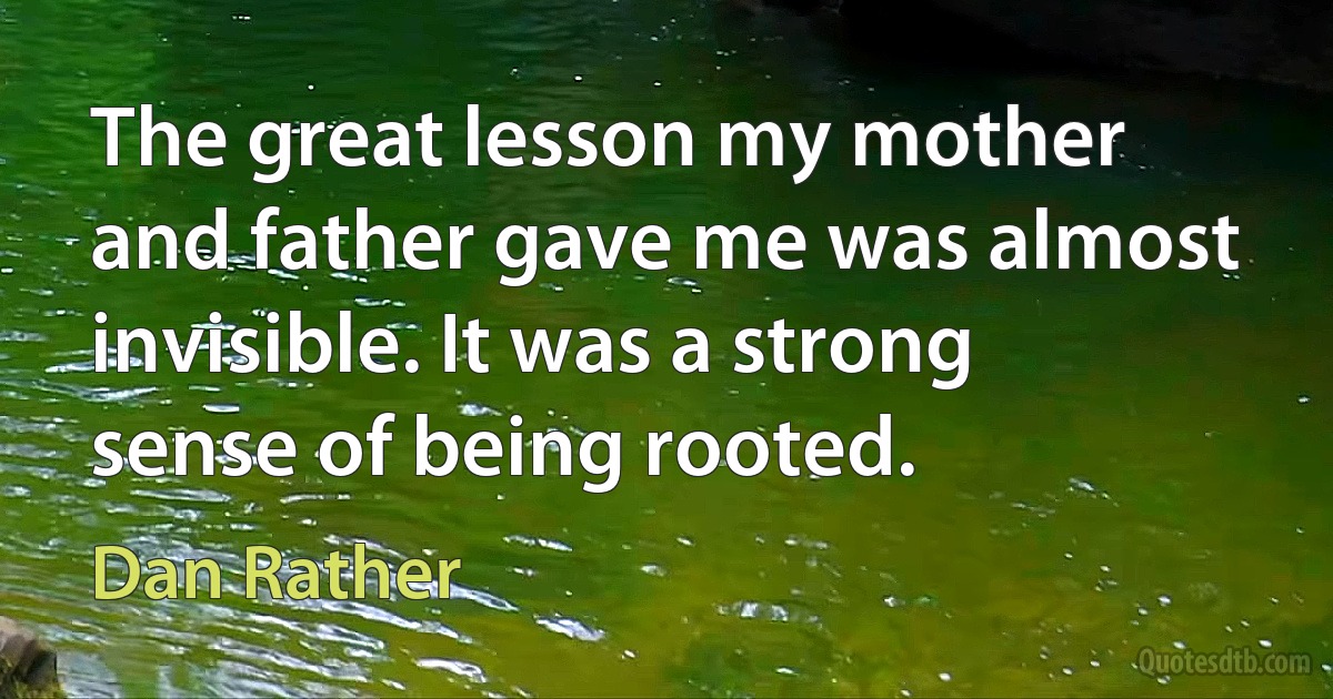 The great lesson my mother and father gave me was almost invisible. It was a strong sense of being rooted. (Dan Rather)