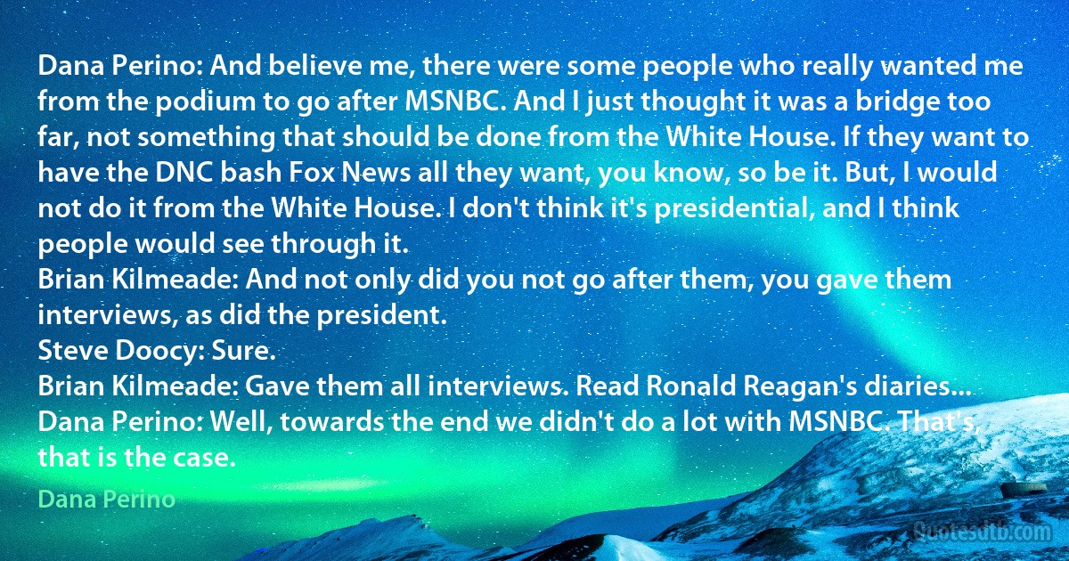 Dana Perino: And believe me, there were some people who really wanted me from the podium to go after MSNBC. And I just thought it was a bridge too far, not something that should be done from the White House. If they want to have the DNC bash Fox News all they want, you know, so be it. But, I would not do it from the White House. I don't think it's presidential, and I think people would see through it.
Brian Kilmeade: And not only did you not go after them, you gave them interviews, as did the president.
Steve Doocy: Sure.
Brian Kilmeade: Gave them all interviews. Read Ronald Reagan's diaries...
Dana Perino: Well, towards the end we didn't do a lot with MSNBC. That's, that is the case. (Dana Perino)