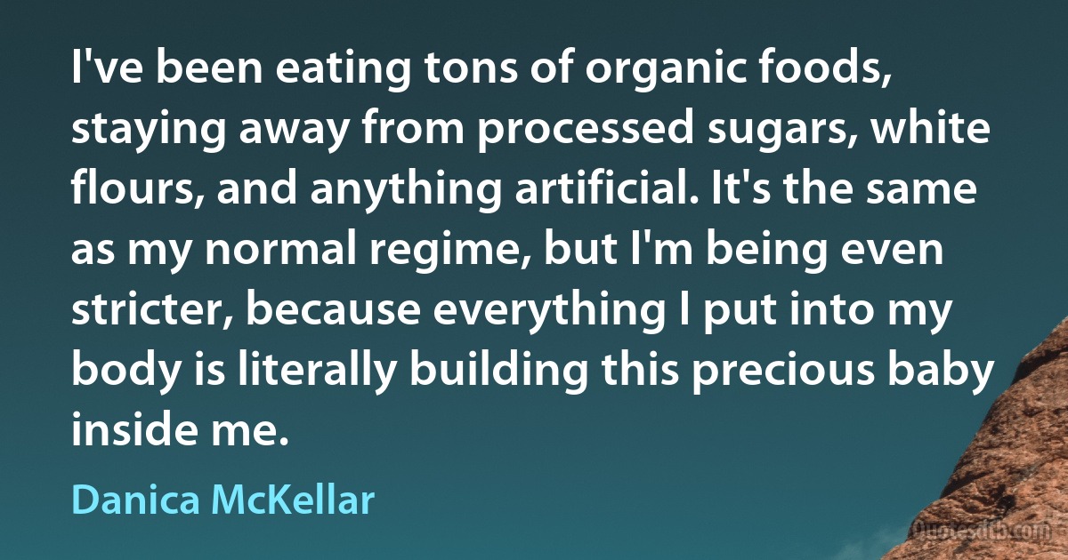 I've been eating tons of organic foods, staying away from processed sugars, white flours, and anything artificial. It's the same as my normal regime, but I'm being even stricter, because everything I put into my body is literally building this precious baby inside me. (Danica McKellar)