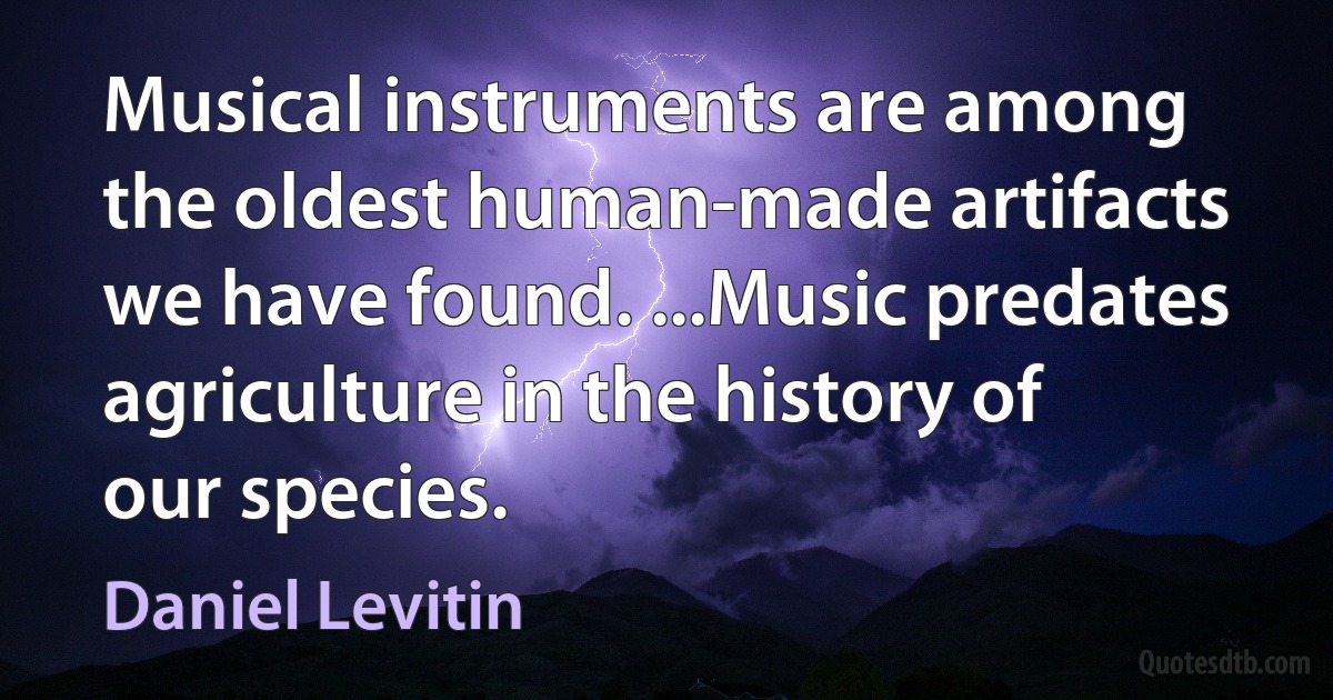 Musical instruments are among the oldest human-made artifacts we have found. ...Music predates agriculture in the history of our species. (Daniel Levitin)