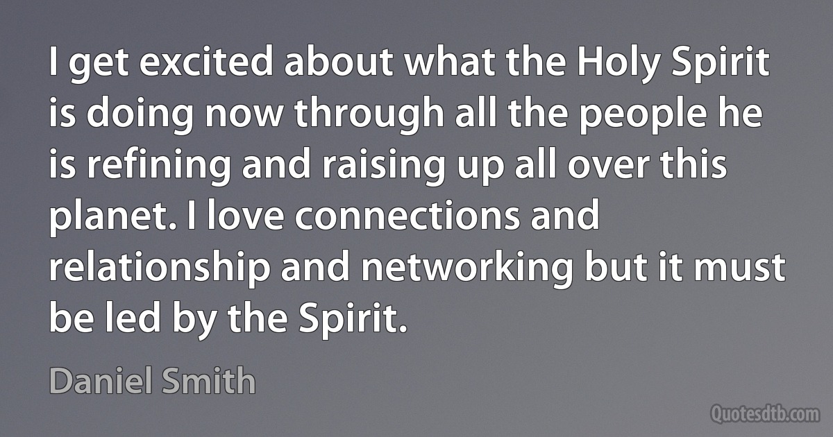 I get excited about what the Holy Spirit is doing now through all the people he is refining and raising up all over this planet. I love connections and relationship and networking but it must be led by the Spirit. (Daniel Smith)