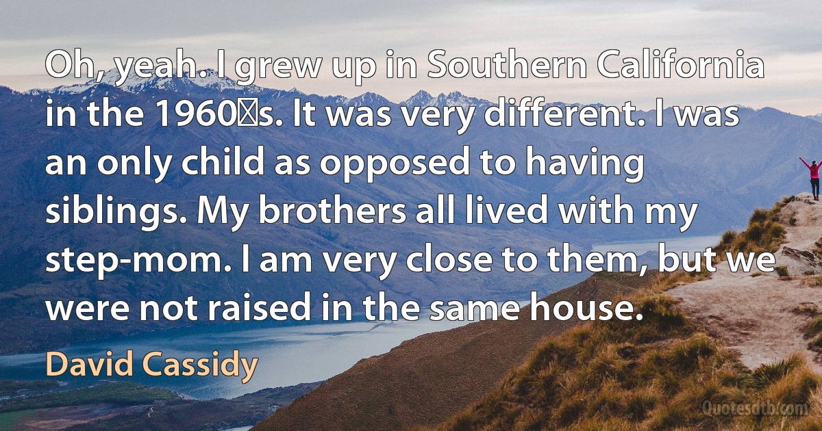 Oh, yeah. I grew up in Southern California in the 1960′s. It was very different. I was an only child as opposed to having siblings. My brothers all lived with my step-mom. I am very close to them, but we were not raised in the same house. (David Cassidy)