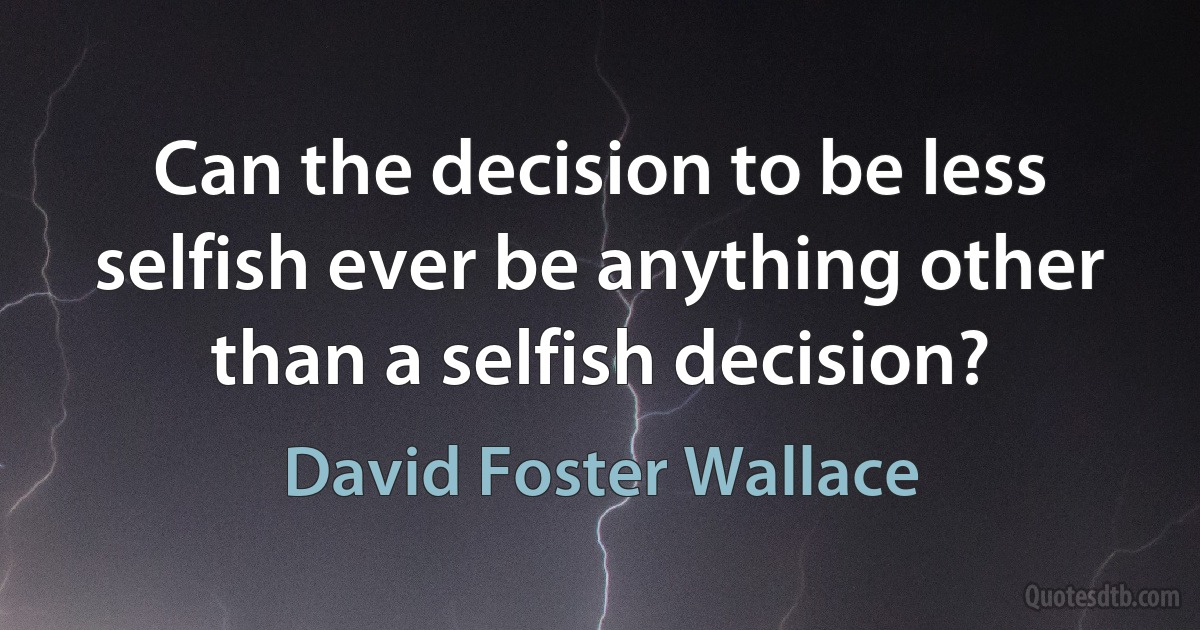 Can the decision to be less selfish ever be anything other than a selfish decision? (David Foster Wallace)