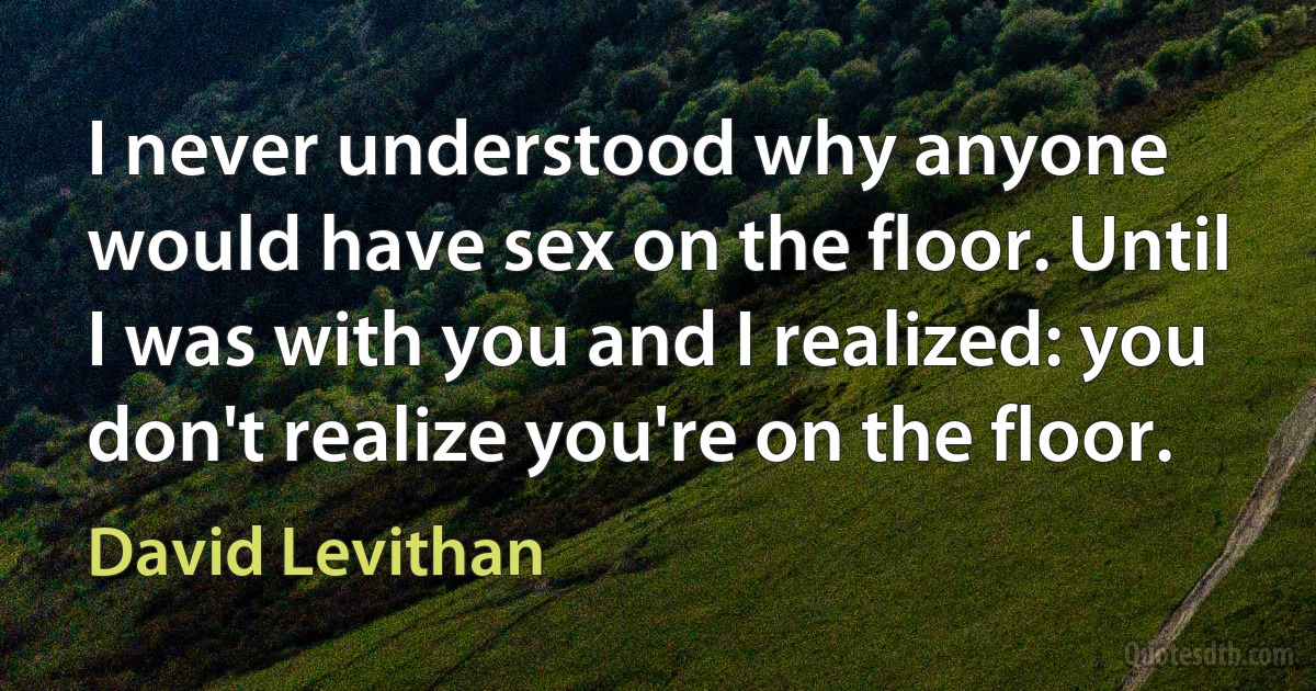 I never understood why anyone would have sex on the floor. Until I was with you and I realized: you don't realize you're on the floor. (David Levithan)