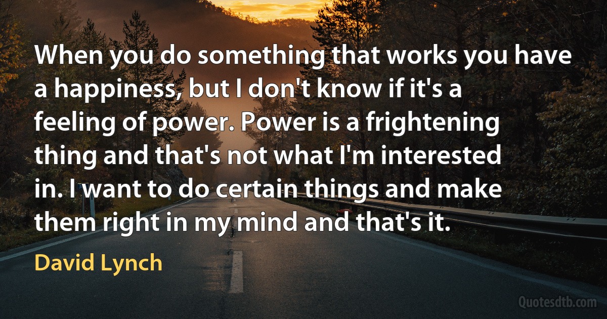 When you do something that works you have a happiness, but I don't know if it's a feeling of power. Power is a frightening thing and that's not what I'm interested in. I want to do certain things and make them right in my mind and that's it. (David Lynch)