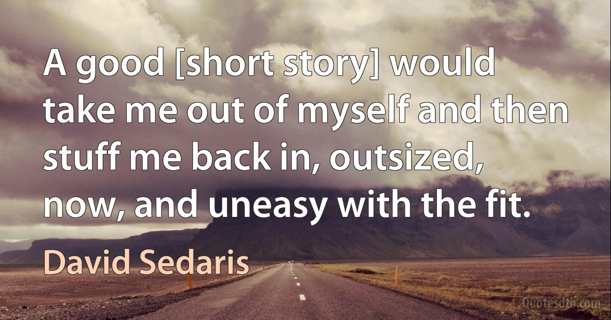 A good [short story] would take me out of myself and then stuff me back in, outsized, now, and uneasy with the fit. (David Sedaris)